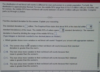 The distribution of red blood cell counts is different for men and women in a certain population. For both, the
distribution is approximatelly Normal. For men, the middle 95% range from 4.6 to 5.6 million cells per microliter, and
for women, the middle 95% have red blood cell counts between 3.8 and 5.3 million cells per microliter. Complete
parts (a) through (c) below
Find the standard deviation for the women. Explain your measoning
The standard deviation is □ million. The Empirical Rule states that about 95% of the data fall within | 4
standard deviation(s) of the mean. The middle 96% of values spans □ standard deviation(s]. The standan
deviation is found by dividing the range of the middle 95% by □
(Type integers or decimals rounded to two decimal places as needed )
c. Which gender shows more variation in red blood cell counts? Support your answer with appropriate statistics
A. The women show more variation in their red blood cell counts because their standard
deviation is greater than the men's
A. The men shme more variation in their red blond cell counts because their
mean is greater than the women's
C. The men show more variation in their red blood cell counts because their minimum
value is greater than the women's
D. The men show more variation in their red blood cell counts because their maximum
value is greater than the women's .