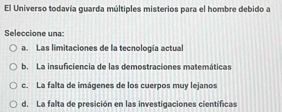 El Universo todavía guarda múltiples misterios para el hombre debido a
Seleccione una:
a. Las limitaciones de la tecnología actual
b. La insuficiencia de las demostraciones matemáticas
c. La falta de imágenes de los cuerpos muy lejanos
d. La falta de presición en las investigaciones científicas