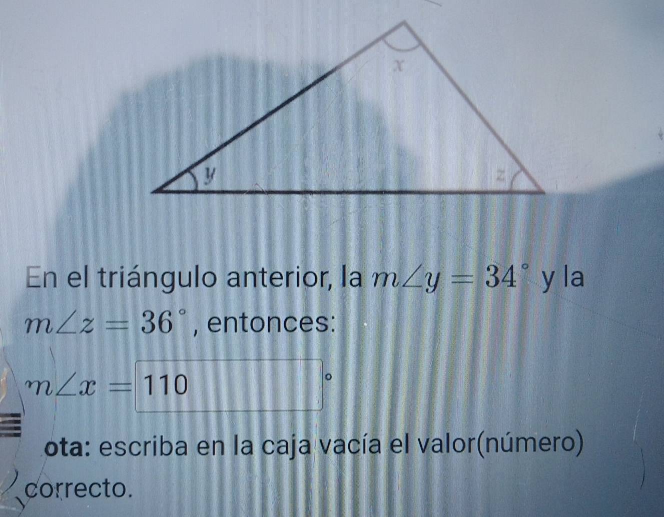 En el triángulo anterior, la m∠ y=34° y la
m∠ z=36° , entonces:
m∠ x=110
Lota: escriba en la caja vacía el valor(número) 
correcto.