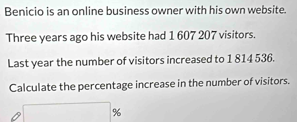 Benicio is an online business owner with his own website. 
Three years ago his website had 1 607 207 visitors. 
Last year the number of visitors increased to 1 814 536. 
Calculate the percentage increase in the number of visitors.
%