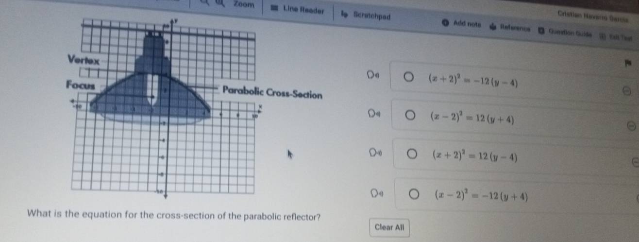 zoom
Cristian Navaro Garcia
Line Reader Scratchpad Add nota Reference
go
Gueation Guide Exis Teat
.
Vertex
Focus
(x+2)^2=-12(y-4)
Parabolic Cross-Section
-10 a
:
. w
2
(x-2)^2=12(y+4)
-
(x+2)^2=12(y-4)
(x-2)^2=-12(y+4)
What is the equation for the cross-section of the parabolic reflector?
Clear All