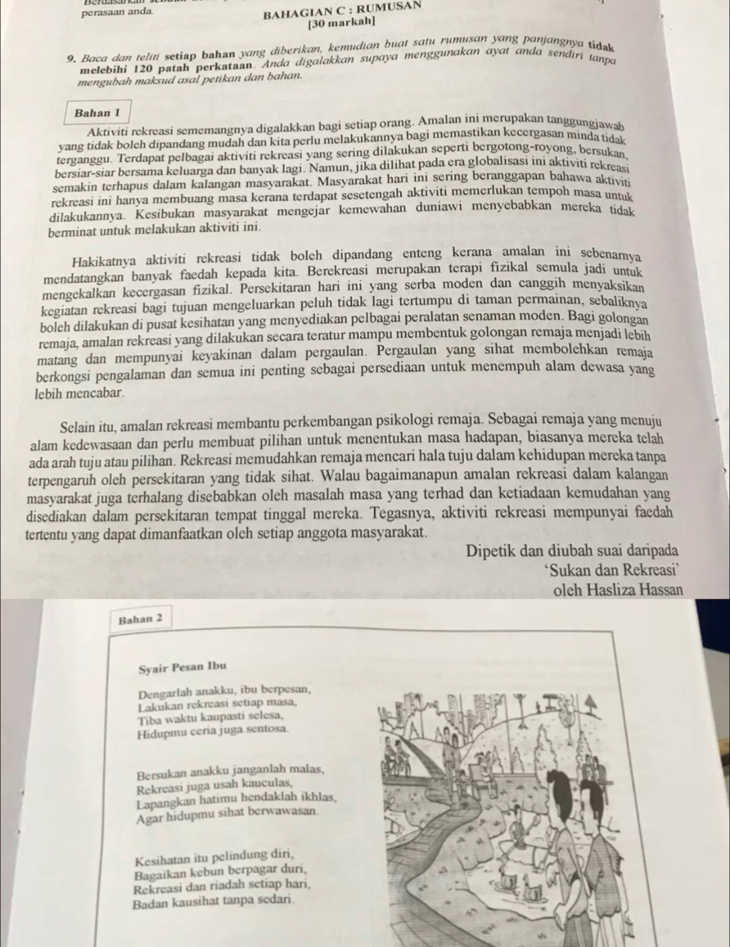 perasaan anda
BAHAGIAN C : RUMUSAN
[30 markah]
9. Baca dan teliti setiap bahan yang diberikan, kemudian buat satu rumusan yang panjangnya tidak
melebihi 120 patah perkataan. Anda digalakkan supaya menggunakan ayat anda sendiri tanpa
mengubah maksud asal petikan dan bahan.
Bahan 1
Aktiviti rekreasi sememangnya digalakkan bagi setiap orang. Amalan ini merupakan tanggungjawab
yang tidak boleh dipandang mudah dan kita perlu melakukannya bagi memastikan kecergasan minda tidak
terganggu. Terdapat pelbagai aktiviti rekreasi yang sering dilakukan seperti bergotong-royong, bersukan
bersiar-siar bersama keluarga dan banyak lagi. Namun, jika dilihat pada era globalisasi ini aktivití rekreasi
semakin terhapus dalam kalangan masyarakat. Masyarakat hari ini sering beranggapan bahawa aktiviti
rekreasi ini hanya membuang masa kerana terdapat sesetengah aktiviti memerlukan tempoh masa untuk
dilakukannya. Kesibukan masyarakat mengejar kemewahan duniawi menyebabkan mereka tidak
berminat untuk melakukan aktiviti ini.
Hakikatnya aktiviti rekreasi tidak boleh dipandang enteng kerana amalan ini sebenarnya
mendatangkan banyak faedah kepada kita. Berekreasi merupakan terapi fizikal semula jadi untuk
mengekalkan kecergasan fizikal. Persekitaran hari ini yang serba moden dan canggih menyaksikan
kegiatan rekreasi bagi tujuan mengeluarkan peluh tidak lagi tertumpu di taman permainan, sebaliknya
boleh dilakukan di pusat kesihatan yang menyediakan pelbagai peralatan senaman moden. Bagi golongan
remaja, amalan rekreasi yang dilakukan secara teratur mampu membentuk golongan remaja menjadi lebih
matang dan mempunyai keyakinan dalam pergaulan. Pergaulan yang sihat membolehkan remaja
berkongsi pengalaman dan semua ini penting sebagai persediaan untuk menempuh alam dewasa yang
lebih mencabar.
Selain itu, amalan rekreasi membantu perkembangan psikologi remaja. Sebagai remaja yang menuju
alam kedewasaan dan perlu membuat pilihan untuk menentukan masa hadapan, biasanya mereka telah
ada arah tuju atau pilihan. Rekreasi memudahkan remaja mencari hala tuju dalam kehidupan mereka tanpa
terpengaruh oleh persekitaran yang tidak sihat. Walau bagaimanapun amalan rekreasi dalam kalangan
masyarakat juga terhalang disebabkan oleh masalah masa yang terhad dan ketiadaan kemudahan yang
disediakan dalam persekitaran tempat tinggal mereka. Tegasnya, aktiviti rekreasi mempunyai faedah
tertentu yang dapat dimanfaatkan oleh setiap anggota masyarakat.
Dipetik dan diubah suai daripada
‘Sukan dan Rekreasi’
oleh Hasliza Hassan
Bahan 2
Syair Pesan Ibu
Dengarlah anakku, ibu berpesan,
Lakukan rekreasi setiap masa,
Tiba waktu kaupasti selesa,
Hidupmu ceria juga sentosa.
Bersukan anakku janganlah malas,
Rekreasi juga usah kauculas
Lapangkan hatimu hendaklah ikhlas.
Agar hidupmu sihat berwawasan.
Kesihatan itu pelindung diri,
Bagaikan kebun berpagar duri,
Rekreasi dan riadah setiap hari,
Badan kausihat tanpa sedari.