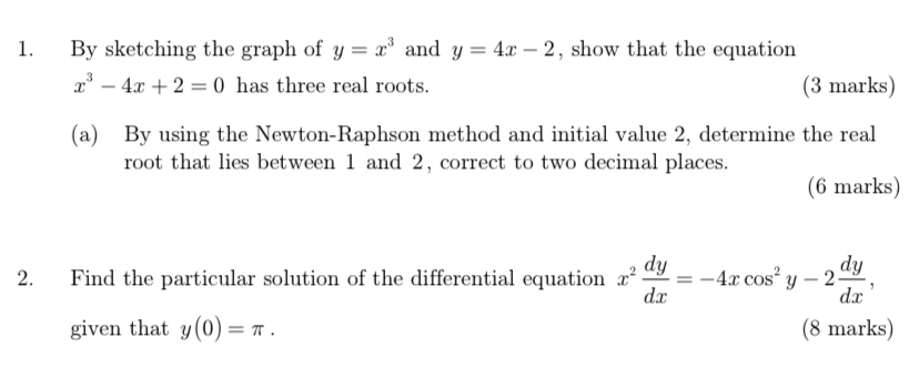 By sketching the graph of y=x^3 and y=4x-2 , show that the equation
x^3-4x+2=0 has three real roots. (3 marks) 
(a) By using the Newton-Raphson method and initial value 2, determine the real 
root that lies between 1 and 2, correct to two decimal places. 
(6 marks) 
2. Find the particular solution of the differential equation x^2 dy/dx =-4xcos^2y-2 dy/dx , 
given that y(0)=π. (8 marks)