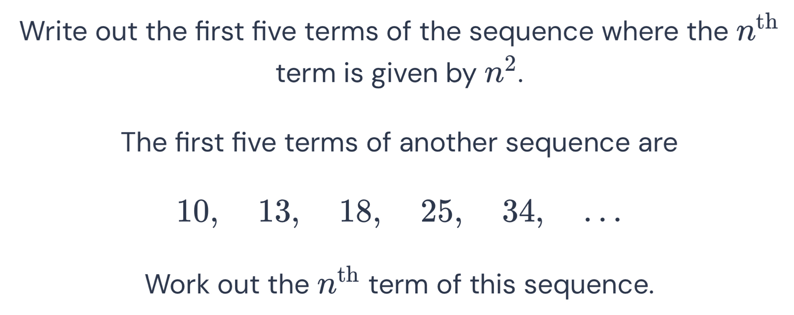 Write out the first five terms of the sequence where the n^(th)
term is given by n^2. 
The first five terms of another sequence are
10, 13, 18, 25, 34, . . . 
Work out the n^(th) term of this sequence.