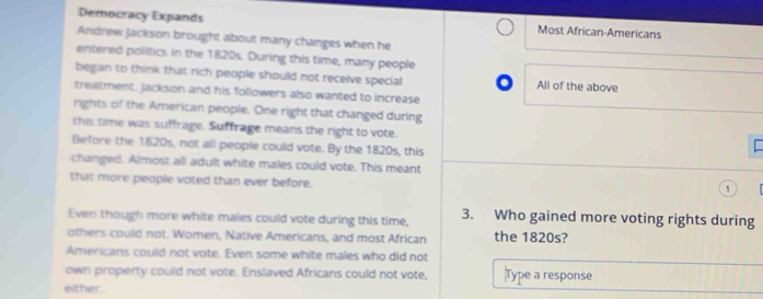 Democracy Expands Most African-Americans 
Andrew Jackson brought about many changes when he 
entered politics in the 1820s. During this time, many people 
began to think that rich people should not receive special All of the above 
treatment. Jackson and his followers also wanted to increase 
rights of the American people. One right that changed during 
this time was suffrage. Suffrage means the right to vote. 
Before the 1820s, not all people could vote. By the 1820s, this 
changed. Almost all adult white males could vote. This meant 
that more people voted than ever before. 
Even though more white males could vote during this time, 3. Who gained more voting rights during 
others could not. Women, Native Americans, and most African the 1820s? 
Americans could not vote. Even some white males who did not 
own property could not vote. Enslaved Africans could not vote, |Type a response 
either.