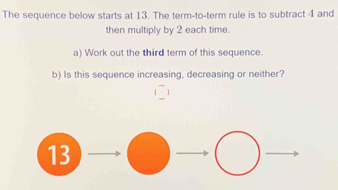 The sequence below starts at 13. The term-to-term rule is to subtract 4 and 
then multiply by 2 each time. 
a) Work out the third term of this sequence. 
b) Is this sequence increasing, decreasing or neither?