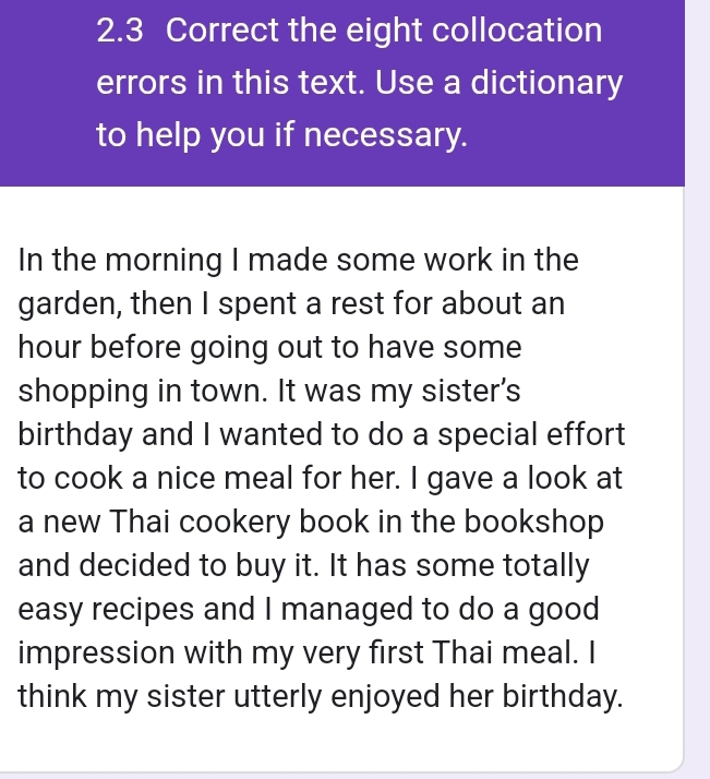 the eight collocation 
errors in this text. Use a dictionary 
to help you if necessary. 
In the morning I made some work in the 
garden, then I spent a rest for about an
hour before going out to have some 
shopping in town. It was my sister's 
birthday and I wanted to do a special effort 
to cook a nice meal for her. I gave a look at 
a new Thai cookery book in the bookshop 
and decided to buy it. It has some totally 
easy recipes and I managed to do a good 
impression with my very first Thai meal. I 
think my sister utterly enjoyed her birthday.