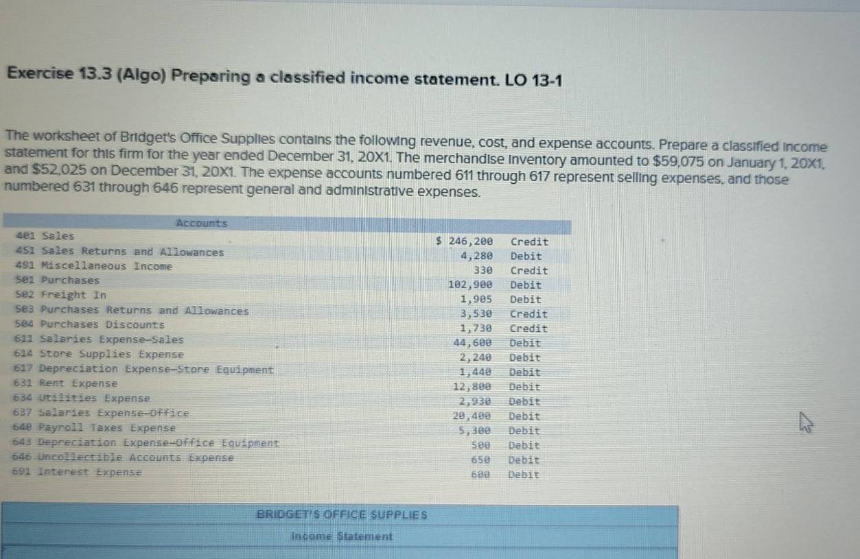 (Algo) Preparing a classified income statement. LO 13-1 
The worksheet of Bridget's Office Supplies contains the following revenue, cost, and expense accounts. Prepare a classified income 
statement for this firm for the year ended December 31, 20X1. The merchandise inventory amounted to $59,075 on January 1, 20X1, 
and $52,025 on December 31, 20X1. The expense accounts numbered 611 through 617 represent selling expenses, and those 
numbered 631 through 646 represent general and administrative expenses. 

6 

6 
6 
6 
6 
6 
6 
6 
BRIDGET'S OFFICE SUPPLIE S 
Income Statement