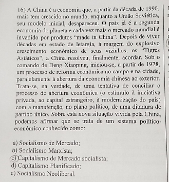 A China é a economia que, a partir da década de 1990,
mais tem crescido no mundo, enquanto a União Soviética,
seu modelo inicial, desapareceu. O país já é a segunda
economia do planeta e cada vez mais o mercado mundial é
invadido por produtos “made in China''. Depois de viver
décadas em estado de letargia, à margem do explosivo
crescimento econômico de seus vizinhos, os “Tigres
Asiáticos'', a China resolveu, finalmente, acordar. Sob o
comando de Deng Xiaoping, iniciou-se, a partir de 1978,
um processo de reforma econômica no campo e na cidade,
paralelamente à abertura da economia chinesa ao exterior.
Trata-se, na verdade, de uma tentativa de conciliar o
processo de abertura econômica (o estímulo à iniciativa
privada, ao capital estrangeiro, à modernização do país)
com a manutenção, no plano político, de uma ditadura de
partido único. Sobre esta nova situação vivida pela China,
podemos afirmar que se trata de um sistema político 
econômico conhecido como:
a) Socialismo de Mercado;
b) Socialismo Marxista;
c) Capitalismo de Mercado socialista;
d) Capitalismo Planificado;
e) Socialismo Neoliberal.