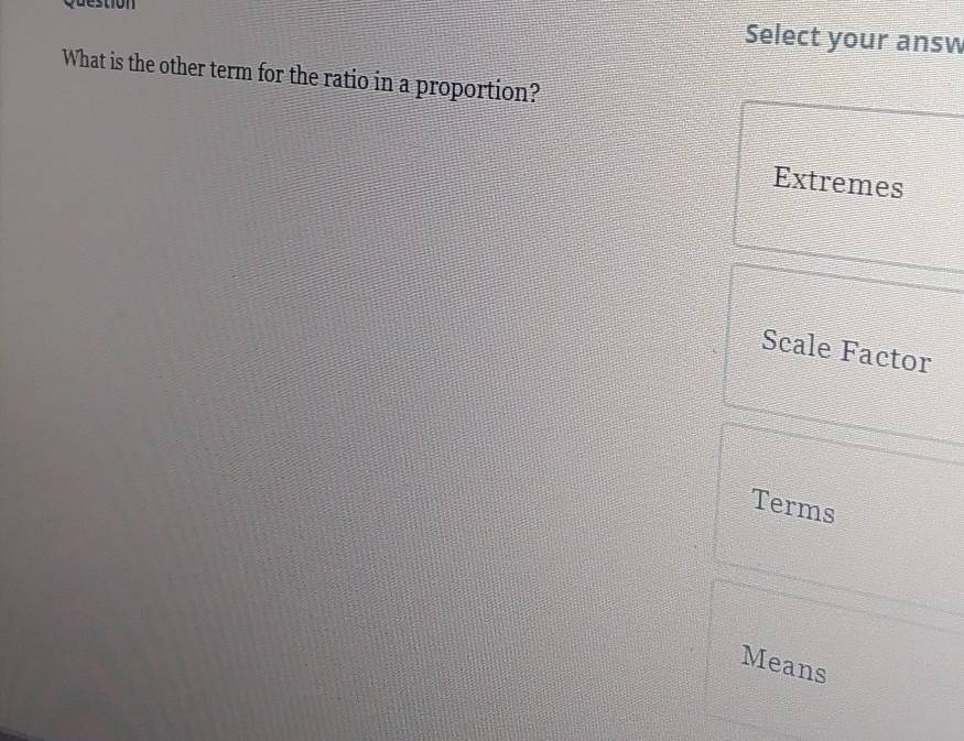 Question
Select your answ
What is the other term for the ratio in a proportion?
Extremes
Scale Factor
Terms
Means