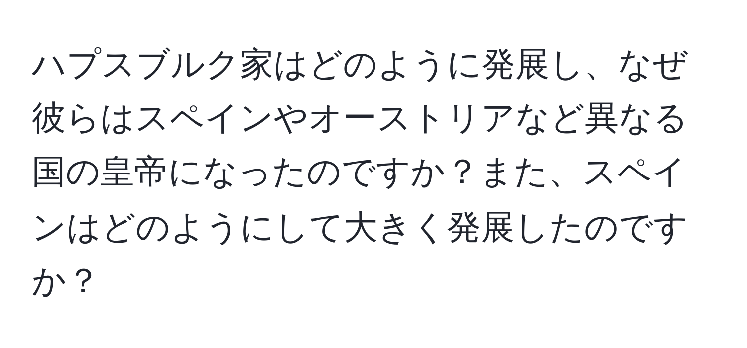 ハプスブルク家はどのように発展し、なぜ彼らはスペインやオーストリアなど異なる国の皇帝になったのですか？また、スペインはどのようにして大きく発展したのですか？