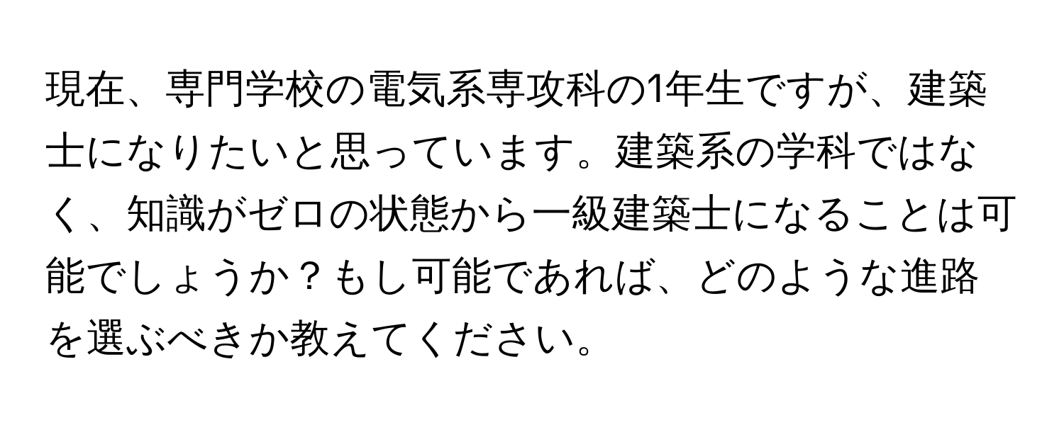 現在、専門学校の電気系専攻科の1年生ですが、建築士になりたいと思っています。建築系の学科ではなく、知識がゼロの状態から一級建築士になることは可能でしょうか？もし可能であれば、どのような進路を選ぶべきか教えてください。