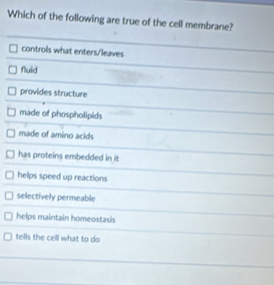 Which of the following are true of the cell membrane?
controls what enters/leaves
fluid
provides structure
made of phospholipids
made of amino acids
has proteins embedded in it
helps speed up reactions
selectively permeable
helps maintain homeostasis
tells the cell what to do