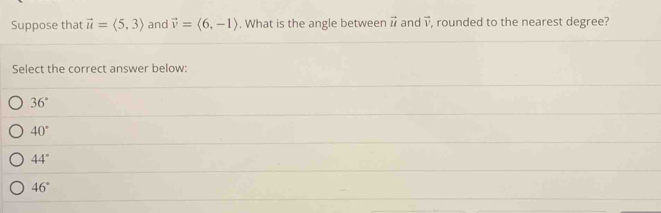 Suppose that vector u=langle 5,3rangle and vector v=langle 6,-1rangle. What is the angle between vector u and vector v , rounded to the nearest degree?
Select the correct answer below:
36°
40°
44°
46°