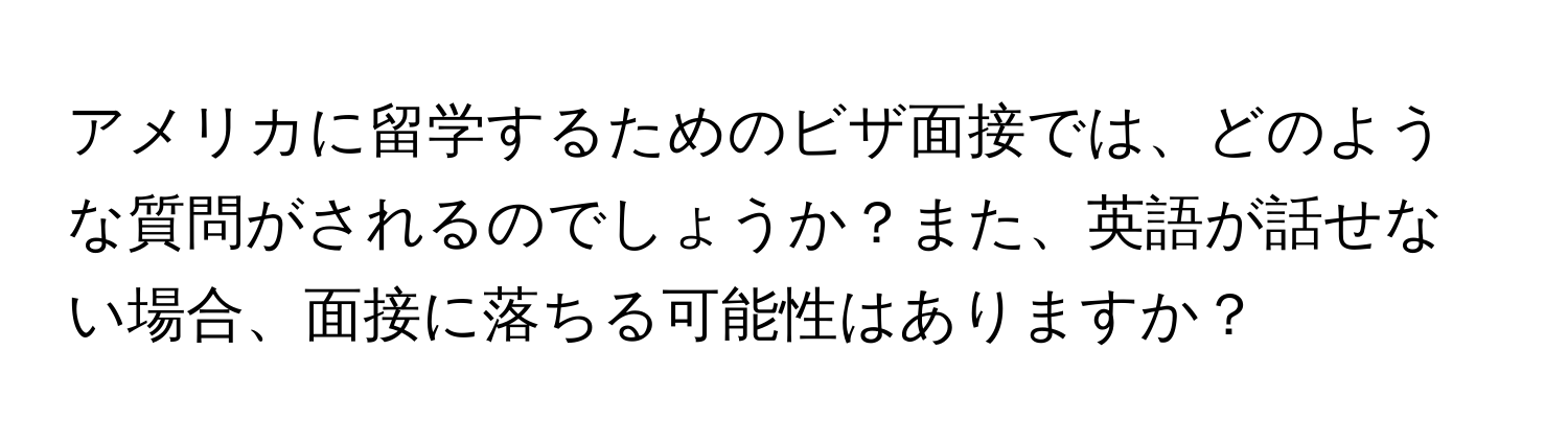 アメリカに留学するためのビザ面接では、どのような質問がされるのでしょうか？また、英語が話せない場合、面接に落ちる可能性はありますか？