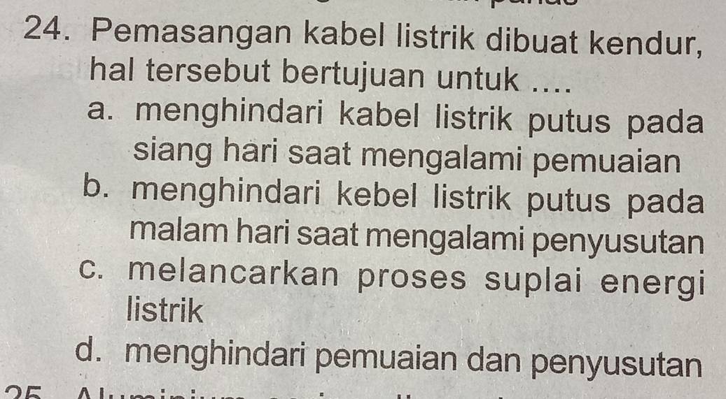 Pemasangan kabel listrik dibuat kendur,
hal tersebut bertujuan untuk ....
a. menghindari kabel listrik putus pada
siang hari saat mengalami pemuaian
b. menghindari kebel listrik putus pada
malam hari saat mengalami penyusutan
c. melancarkan proses suplai energi
listrik
d. menghindari pemuaian dan penyusutan
OE