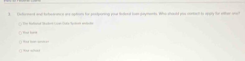 Deferment and forbearance are options for postponing your federal loan payments. Who should you contact to apply for either ons? 
The National Student Loan Data System website 
Your bank 
Your loàn service 
Your schoo!