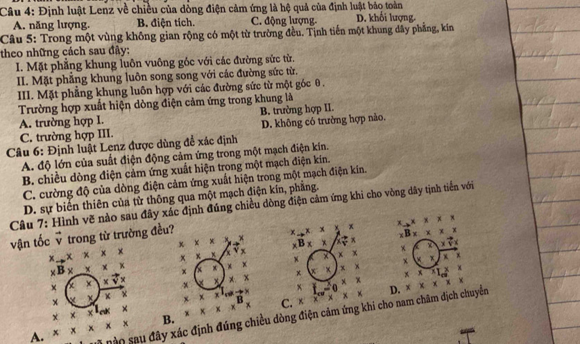 Định luật Lenz về chiều của dòng điện cảm ứng là hệ quả của định luật bảo toàn
A. năng lượng. B. điện tích. C. động lượng. D. khối lượng.
Câu 5: Trong một vùng không gian rộng có một từ trường đều. Tịnh tiến một khung dây phẳng, kín
theo những cách sau đây:
I. Mặt phẳng khung luôn vuông góc với các đường sức từ.
II. Mặt phẳng khung luôn song song với các đường sức từ.
III. Mặt phẳng khung luôn hợp với các đường sức từ một góc θ .
Trường hợp xuất hiện dòng điện cảm ứng trong khung là
A. trường hợp I. B. trường hợp II.
C. trường hợp III. D. không có trường hợp nảo.
Câu 6: Định luật Lenz được dùng đề xác định
A. độ lớn của suất điện động cảm ứng trong một mạch điện kín.
B. chiều dòng điện cảm ứng xuất hiện trong một mạch điện kín.
C. cường độ của dòng điện cảm ứng xuất hiện trong một mạch điện kín.
D. sự biến thiên của từ thông qua một mạch điện kín, phẳng.
Câu 7: Hình vẽ nào sau đây xác định đúng chiều dòng điện cảm ứng khi cho vòng dây tịnh tiến với
vận tốc ỹ trong từ trường đều?
x_x x x x xto x* x* x
xB* xB_
x xB x × x=  ×
x
4 × × x x x ×
x × x x
x x x
B x x × x × x x
x * x × × x
× × x × ×
x f -( + t
D.
x x x x x B C. x
nào sau đây xác định đúng chiều dòng điện cảm ứng khi cho nam châm dịch chuyển
B.
A. x