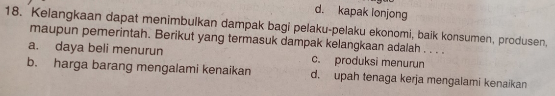 d. kapak lonjong
18. Kelangkaan dapat menimbulkan dampak bagi pelaku-pelaku ekonomi, baik konsumen, produsen,
maupun pemerintah. Berikut yang termasuk dampak kelangkaan adalah . . . .
a. daya beli menurun c. produksi menurun
b. harga barang mengalami kenaikan d. upah tenaga kerja mengalami kenaikan