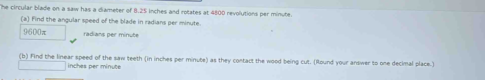 The circular blade on a saw has a diameter of 8,25 inches and rotates at 4800 revolutions per minute. 
(a) Find the angular speed of the blade in radians per minute.
9600π radians per minute
(b) Find the linear speed of the saw teeth (in inches per minute) as they contact the wood being cut. (Round your answer to one decimal place.)
inches per minute