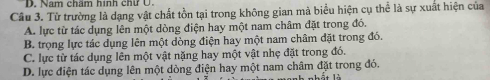 D. Nam chẩm hinh chư U.
Câu 3. Từ trường là dạng vật chất tồn tại trong không gian mà biểu hiện cụ thể là sự xuất hiện của
A. lực từ tác dụng lên một dòng điện hay một nam châm đặt trong đó.
B. trọng lực tác dụng lên một dòng điện hay một nam châm đặt trong đó.
C. lực từ tác dụng lên một vật nặng hay một vật nhẹ đặt trong đó.
D. lực điện tác dụng lên một dòng điện hay một nam châm đặt trong đó.
nhất là