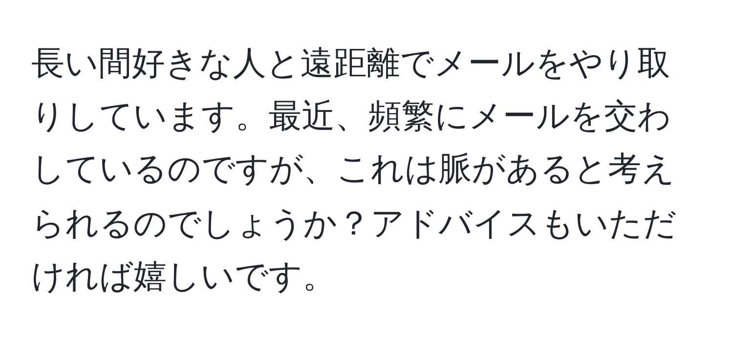 長い間好きな人と遠距離でメールをやり取りしています。最近、頻繁にメールを交わしているのですが、これは脈があると考えられるのでしょうか？アドバイスもいただければ嬉しいです。