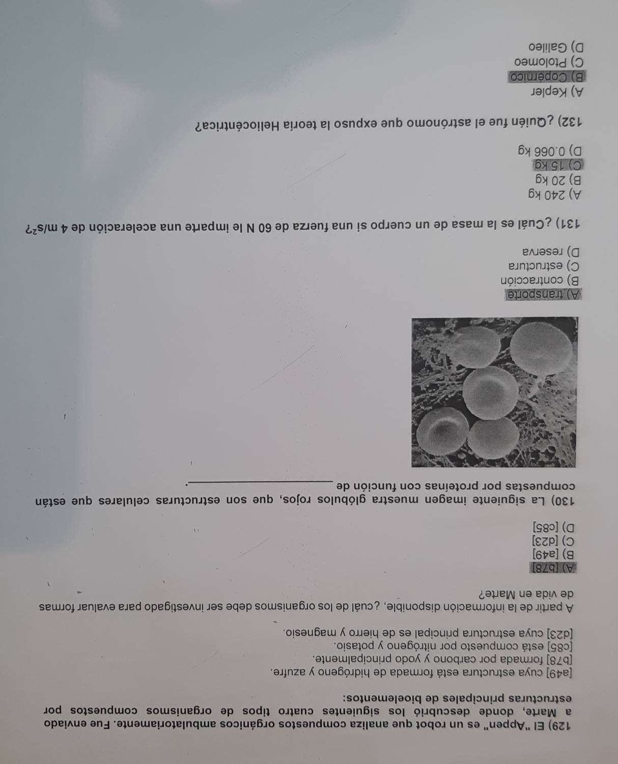 El "Appen" es un robot que analiza compuestos orgánicos ambulatoriamente. Fue enviado
a Marte, donde descubrió los siguientes cuatro tipos de organismos compuestos por
estructuras principales de bioelementos:
[a49] cuya estructura está formada de hidrógeno y azufre.
[b78] formada por carbono y yodo principalmente.
[c85] está compuesto por nitrógeno y potasio.
[d23] cuya estructura principal es de hierro y magnesio.
A partir de la información disponible, ¿cuál de los organismos debe ser investigado para evaluar formas
de vida en Marte?
A) [b78]
B) [a49]
C) [d23]
D) [c85]
130) La siguiente imagen muestra glóbulos rojos, que son estructuras celulares que están
compuestas por proteínas con función de_
.
A) transporte
B) contracción
C) estructura
D) reserva
131) ¿Cuál es la masa de un cuerpo si una fuerza de 60 N le imparte una aceleración de 4m/s^2
A) 240 kg
B) 20 kg
C) 15 kg
D) 0.066 kg
132) ¿Quién fue el astrónomo que expuso la teoría Heliocéntrica?
A) Kepler
B) Copérnico
C) Ptolomeo
D) Galileo