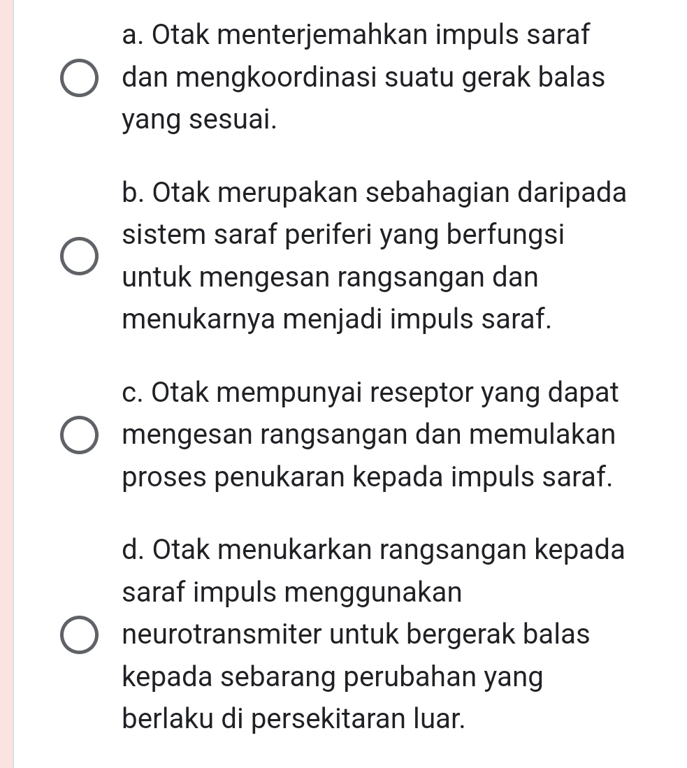 a. Otak menterjemahkan impuls saraf
dan mengkoordinasi suatu gerak balas
yang sesuai.
b. Otak merupakan sebahagian daripada
sistem saraf periferi yang berfungsi
untuk mengesan rangsangan dan
menukarnya menjadi impuls saraf.
c. Otak mempunyai reseptor yang dapat
mengesan rangsangan dan memulakan
proses penukaran kepada impuls saraf.
d. Otak menukarkan rangsangan kepada
saraf impuls menggunakan
neurotransmiter untuk bergerak balas
kepada sebarang perubahan yang
berlaku di persekitaran luar.