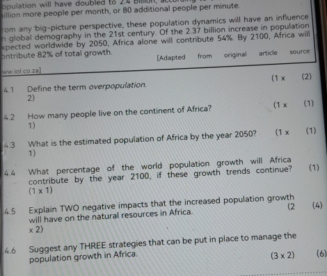 illion more people per month, or 80 additional people per minute. 
rom any big-picture perspective, these population dynamics will have an influence 
n global demography in the 21st century. Of the 2.37 billion increase in population 
xpected worldwide by 2050, Africa alone will contribute 54%. By 2100, Africa will 
ontribute 82% of total growth. article source: 
[Adapted 
ww.iol.co.za] from original 
4.1 Define the term overpopulation. (1 x (2) 
2) 
4.2 How many people live on the continent of Africa? (1 x (1) 
1) 
4.3 What is the estimated population of Africa by the year 2050? (1 x (1) 
1) 
4.4 What percentage of the world population growth will Africa 
contribute by the year 2100, if these growth trends continue? (1)
(1* 1)
4.5 Explain TWO negative impacts that the increased population growth 
will have on the natural resources in Africa. (2 (4) 
* 2) 
4.6 Suggest any THREE strategies that can be put in place to manage the 
population growth in Africa.
(3* 2) (6)