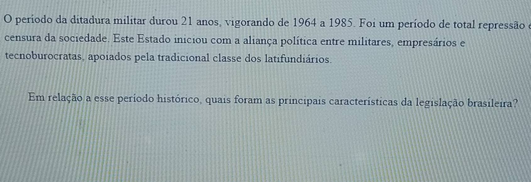 período da ditadura militar durou 21 anos, vigorando de 1964 a 1985. Foi um período de total repressão e 
censura da sociedade. Este Estado iniciou com a aliança política entre militares, empresários e 
tecnoburocratas, apoiados pela tradicional classe dos latifundiários. 
Em relação a esse período histórico, quais foram as principais características da legislação brasileira?