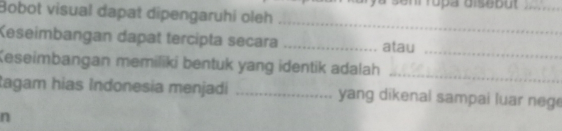 ya senr rópa disebu _ 
Bobot visual dapat dipengaruhi oleh 
_ 
Keseimbangan dapat tercipta secara _atau 
_ 
Keseimbangan memiliki bentuk yang identik adalah_ 
tagam hias Indonesia menjadi _yang dikenal sampai luar neg 
n