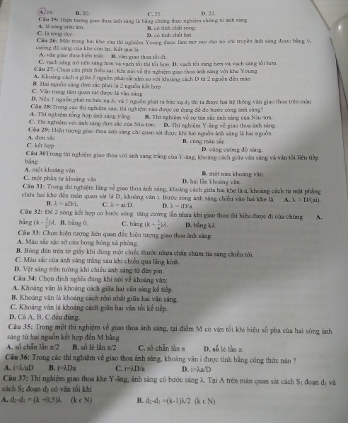 A, 19 B. 20 C. 21 D. 22
Cầu 25: Hiện tượng giao thoa ánh sáng là bằng chứng thực nghiệm chứng tô ánh sáng
C. là sóng đọc. A. là sóng siêu âm. B. có tinh chất sóng
D. có tinh chất hạt
Cầu 26: Một trong hai khc của thí nghiệm Young được làm mở sao cho nó chỉ truyền ảnh sáng được bằng ½
cường độ sáng của khe còn lại. Kết quả là
A. văn giao thoa biển mắt B. văn giao thoa tối đi
C. vạch sáng trở nền sáng hơn và vạch tổi thi tổi bơm. D. vạch tổi sáng hơn và vạch sáng tối hơn.
Cầu 27: Chọn cầu phát biểu sai: Khi nói về thí nghiệm giao thoa ảnh sáng với khe Young
A. Khoảng cách a giữa 2 nguồn phái rất nhỏ so với khoảng cách D từ 2 nguồn đến màn
B. Hai nguồn sáng đơn sắc phái là 2 nguồn kết hợp
C. Văn trung tâm quan sát được là văn sáng
D. Nếu 1 nguồn phát ra bức xạ 2, và 1 nguồn phát ra bức xạ 22 thị ta được hai hệ thống văn giao thoa trên mản
Cầu 28:Trong các thi nghiệm sau, thi nghiệm nào được sử dụng để đo bước sông ảnh sáng?
A. Thi nghiệm tổng hợp ánh sáng trắng.
C. Thi nghiệm với ánh sáng đơn sắc của Niu-tơn. B. Thi nghiệm về sự tân sắc ảnh sáng của Niu-tơn
D. Thí nghiệm Y-ăng về giao thoa ánh sáng.
Cầu 29: Hiện tượng giao thoa ảnh sáng chi quan sát được khi hai nguồn ảnh sáng là hai nguồn
A. đơn sắo
C. kết hợp B. cùng màu sắc D. cùng cường độ sáng.
Câu 30Trong thi nghiệm giao thoa với ánh sáng trắng của Y-áng, khoảng cách giữa văn sáng và văn tổi liên tiếp
bāng
A. một khoảng vân B. một nừa khoảng văn.
C. một phần tư khoảng văn D. hai lần khoảng vân.
Câu 31: Trong thí nghiệm lãng về giao thoa ánh sáng, khoảng cách giữa hai khe là a, khoảng cách từ mặt phẳng
chứa hai khe đến màn quan sát là D, khoảng văn i. Bước sóng ảnh sáng chiếu vào hai khe là A. lambda =D/(ai).
B. lambda =aD/L C. lambda =ai/D D. lambda =iDsqrt(a).
Câu 32: Để 2 sóng kết hợp có bước sóng tăng cường lẫn nhau khi giao thoa thì hiệu được đi của chúng A.
bằng (k- 1/2 )lambda. B. bằng 0. C. bằng (k+ 1/4 )lambda . D. bằng kλ.
Câu 33: Chọn hiện tượng liên quan đến hiện tượng giao thoa ảnh sáng:
A. Màu sắc sắc sở của bong bóng xã phòng.
B. Bóng đên trên tờ giấy khi dùng một chiếc thước nhưa chắn chùm tia sáng chiếu tới.
C. Màu sắc của ánh sáng trắng sau khi chiếu qua lăng kính.
D. Vệt sáng trên tưởng khi chiếu ánh sáng từ đên pin.
Câu 34: Chọn định nghĩa đúng khi nói về khoảng vân:
A. Khoáng vân là khoảng cách giữa hai vân sáng kế tiếp.
B. Khoảng vân là khoảng cách nhỏ nhất giữa hai vân sáng
C. Khoảng vân là khoảng cách giữa hai vân tối kế tiếp.
D. Cã A, B, C đều đủng.
Câu 35: Trong một thí nghiệm về giao thoa ánh sáng, tại điểm M có văn tối khi hiệu số pha của hai sóng ánh
sáng từ hai nguồn kết hợp đến M bằng
A. số chẵn lần π/2 B. số lẻ lần π/2 C. số chẵn lần π D. số lệ lần π
Câu 36: Trong các thí nghiệm về giao thoa ánh sáng, khoảng vân i được tính bằng công thức nào ?
A. i=lambda /aD B. i=lambda Da C. i=lambda D/a D. i=lambda a/D
Câu 37:T : Thí nghiệm giao thoa khe Y-âng, ánh sáng có bước sáng λ. Tại A trên màn quan sát cách Sị đoạn dị và
cách S_2 đoạn d₂ có vân tối khi
A. d_2-d_1=(k+0,5)lambda . (k∈ N) B. d_2-d_1=(k-1)lambda /2(k∈ N)