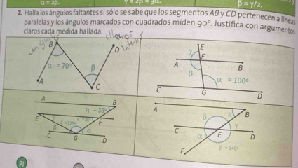 α = 2β.
B=y/2
2. Halla los ángulos faltantes si sólo se sabe que los segmentos AB y CD pertenecen a line
paralelas y los ángulos marcados con cuadrados miden 90°. Justifica con argumentos
claros cada medida hallada.
B
alpha =70° β
*A C 
A B
eta =35°
δ ε B
E =E F
b=125°
B α
γ
C
C E D
α
D
F beta =140°
A