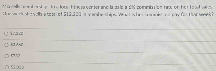 Mia sells memberships to a local fitness center and is paid a 6% commission rate on her total sales.
One week she sells a total of $12,200 in memberships. What is her commission pay for that week?
$7,320
$3,660
$732
$2,033