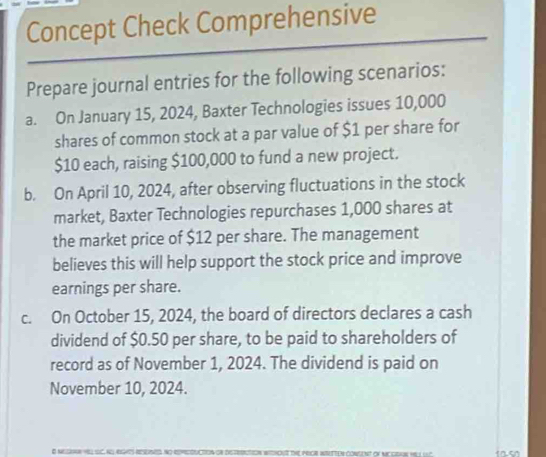 Concept Check Comprehensive 
Prepare journal entries for the following scenarios: 
a. On January 15, 2024, Baxter Technologies issues 10,000
shares of common stock at a par value of $1 per share for
$10 each, raising $100,000 to fund a new project. 
b. On April 10, 2024, after observing fluctuations in the stock 
market, Baxter Technologies repurchases 1,000 shares at 
the market price of $12 per share. The management 
believes this will help support the stock price and improve 
earnings per share. 
c. On October 15, 2024, the board of directors declares a cash 
dividend of $0.50 per share, to be paid to shareholders of 
record as of November 1, 2024. The dividend is paid on 
November 10, 2024.