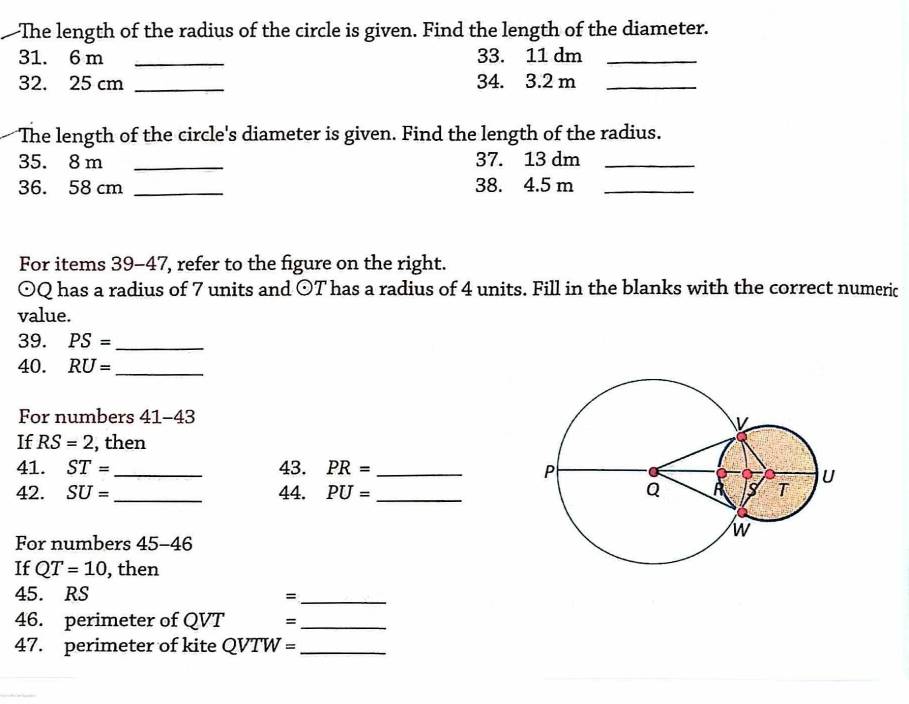 —The length of the radius of the circle is given. Find the length of the diameter.
31. 6 m _ 33. 11 dm _
32. 25 cm _ 34. 3.2 m _ 
The length of the circle's diameter is given. Find the length of the radius.
35. 8 m _ 37. 13 dm _
36. 58 cm _ 38. 4.5 m _ 
For items 39-47, refer to the figure on the right.
odot Q has a radius of 7 units and odot T has a radius of 4 units. Fill in the blanks with the correct numeric 
value. 
39. PS= _ 
40. RU= _ 
For numbers 41-43 
If RS=2 , then 
41. ST= 43. PR=
42. SU= _ _44. PU= _ _ 
For numbers 45 -4 6 
If QT=10 , then 
45. RS =_ 
46. perimeter of QVT =_ 
47. perimeter of kite QVTW= _