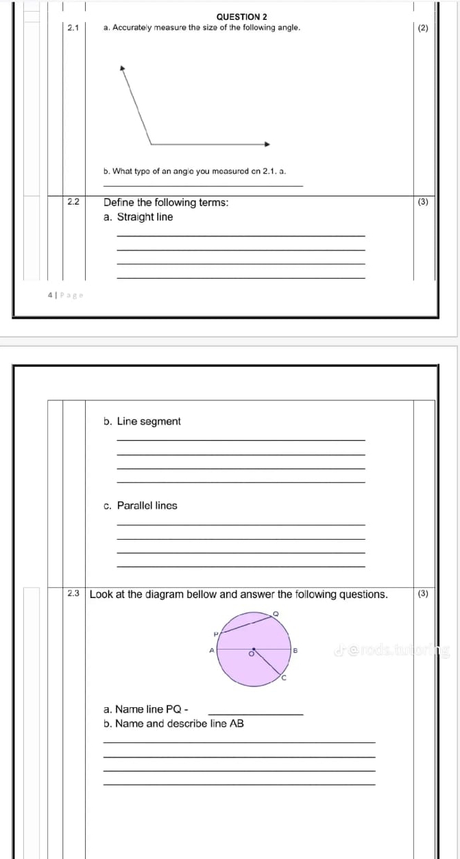 2.1 a. Accurately measure the size of the following angle. (2) 
b. What type of an angle you measured on 2.1. a. 
_ 
2.2 Define the following terms: (3) 
a. Straight line 
_ 
_ 
_ 
_ 
4 | Page 
b. Line segment 
_ 
_ 
_ 
_ 
c. Parallel lines 
_ 
_ 
_ 
_ 
2.3 Look at the diagram bellow and answer the following questions. (3) 
a. Name line PQ -_ 
b. Name and describe line AB
_ 
_ 
_ 
_