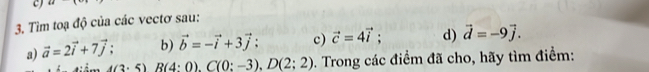 44
3. Tìm toạ độ của các vectơ sau: 
a) vector a=2vector i+7vector j; b) vector b=-vector i+3vector j; c) vector c=4vector i; d) vector d=-9vector j.
A(3· 5)R(4:0). C(0:-3).D(2:2). Trong các điểm đã cho, hãy tìm điểm: