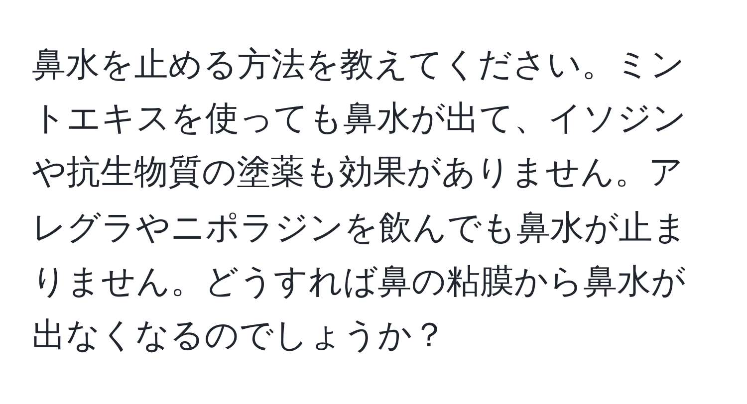 鼻水を止める方法を教えてください。ミントエキスを使っても鼻水が出て、イソジンや抗生物質の塗薬も効果がありません。アレグラやニポラジンを飲んでも鼻水が止まりません。どうすれば鼻の粘膜から鼻水が出なくなるのでしょうか？