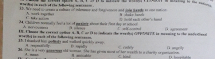 puse the correct option A. B. C or D to indicate the wordis) CIA90a1 in meaning to the asderis 
word(s) in each of the following sentences .
23. We need to create a culture of tolerance and forgiveness and join hands as one nation
A. work together B. shake hands
C. take action D. hold each other's hand
24. Children normally feel a lot of anxiety about their first day at school.
A. nervousness B. silence C. self-control D. agreement
II. Choose the correct option A, B, C or D to indicate the word(s) OPPOSITE in meaning to the anderfined
word(s) in each of the following sentences.
25. I thanked him politely and walked quickly away C. rudely
A. respectfully. B. rapidly D. angrily
26. She is a very generous old woman. She has given most of her wealth to a charity organization.
A. mean B. amicable C. kind D. hospitable