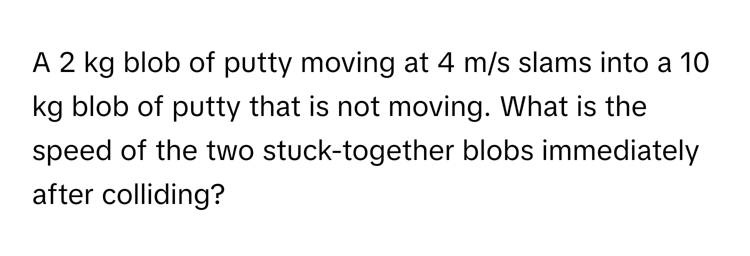 A 2 kg blob of putty moving at 4 m/s slams into a 10 kg blob of putty that is not moving. What is the speed of the two stuck-together blobs immediately after colliding?