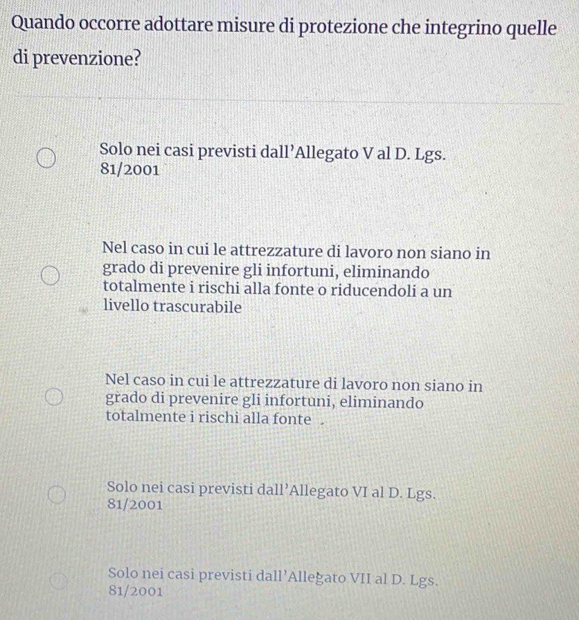 Quando occorre adottare misure di protezione che integrino quelle
di prevenzione?
Solo nei casi previsti dall’Allegato V al D. Lgs.
81/2001
Nel caso in cui le attrezzature di lavoro non siano in
grado di prevenire gli infortuni, eliminando
totalmente i rischi alla fonte o riducendoli a un
livello trascurabile
Nel caso in cui le attrezzature di lavoro non siano in
grado di prevenire gli infortuni, eliminando
totalmente i rischi alla fonte .
Solo nei casi previsti dall’Allegato VI al D. Lgs.
81/2001
Solo nei casi previsti dall’Alleğato VII al D. Lgs.
81/2001