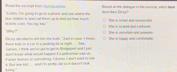 Read the excerpt from Homecoming. Based on the dialogue in this excerpt, which best
"Listen, I'm going to go to a phone and see where the describes Dicey?
bus station is and call them up to find out how much She is smart and resourceful.
tickets cost. You lay low." She is scared and confused.
"Why?" She is uncertain and unaware.
Dicey decided to tell him the truth. "Just in case. I mean, She is happy and comfortable.
three kids in a car in a parking lot at night . . . See.
James, I think we've got to get to Bridgeport and I just
don't know what would happen if a policeman saw us.
Foster homes or something, I dunno. I don't want to risk
it. But one kid . . . and I'm pretty old so it doesn't look
funny."