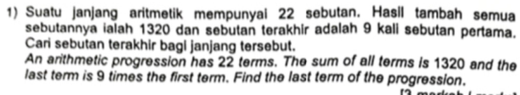 Suatu janjang aritmetik mempunyai 22 sebutan. Hasil tambah semua 
sebutannya ialah 1320 dan sebutan terakhir adalah 9 kali sebutan pertama. 
Cari sebutan terakhir bagi janjang tersebut. 
An arithmetic progression has 22 terms. The sum of all terms is 1320 and the 
last term is 9 times the first term. Find the last term of the progression.