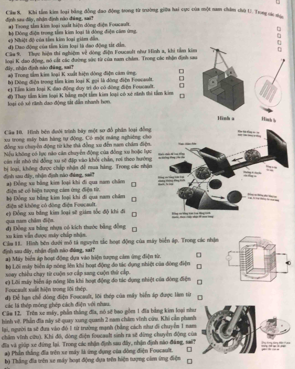 Khi tấm kim loại bằng đồng dao động trong từ trường giữa hai cực của một nam châm chữ U. Trong các nác
định sau đây, nhận định nào đúng, sai?
a) Trong tấm kim loại xuất hiện dòng điện Foucault.
b) Dông điện trong tấm kim loại là dòng điện cảm ứng.
c) Nhiệt độ của tấm kim loại giảm dần.
d) Dao động của tấm kim loại là dao động tắt dần.
Câu 9. Thực hiện thí nghiệm về dòng điện Foucault như Hình a, khi tấm kim
loại K dao động, nó cất các đường sức từ của nam châm. Trong các nhận định sau
đây, nhận định nào đúng, sai?
a) Trong tấm kim loại K xuất hiện dòng điện cảm ứng.
b) Dòng điện trong tấm kim loại K gọi là dòng điện Foucault.
c) Tấm kim loại K dao động duy trì do có dòng điện Foucault.
d) Thay tấm kim loại K bằng một tấm kim loại có xẻ rãnh thì tấm kim
loại có xẻ rãnh dao động tắt dần nhanh hơn.
Hình a Hình b
Câu 10. Hình bên dưới trình bày một sơ đồ phân loại đồn
xu trong máy bán hàng tự động. Có một máng nghiêng ch
đồng xu chuyển động từ khe thả đồng xu đến nam châm điện
Nếu không có lực nào cản chuyển động của đồng xu hoặc lự
cản rất nhỏ thì đồng xu sẽ đập vào khối chắn, rơi theo hướn
bị loại, không được chấp nhận để mua hàng. Trong các nhậ
định sau đây, nhận định nào đúng, sai?
a) Đồng xu bằng kim loại khi đi qua nam châm 
điện sẽ có hiện tượng cảm ứng điện từ.
b) Đồng xu bằng kim loại khi đi qua nam châm
điện sẽ không có dòng điện Foucault.
c) Đồng xu bằng kim loại sẽ giám tốc độ khi đi 
qua nam châm điện. 
d) Đồng xu bằng nhựa có kích thước bằng đồng
xu kim vẫn được máy chấp nhận.
Câu 11. Hình bên dưới mô tả nguyên tắc hoạt động của máy biến áp. Trong các nhận
định sau đây, nhận định nào đúng, sai?
a) Máy biến áp hoạt động dựa vào hiện tượng cảm ứng điện từ.
b) Lỡi máy biến áp nóng lên khi hoạt động do tác dụng nhiệt của dòng điện
xoay chiều chạy từ cuộn sơ cấp sang cuộn thứ cấp.
c) Lõi máy biến áp nóng lên khi hoạt động do tác dụng nhiệt của dòng điện
Foucault xuất hiện trong lõi thép.
d) Để hạn chế dòng điện Foucault, lõi thép của máy biến áp được làm từ
các lá thép mỏng ghép cách điện với nhau.
Câu 12. Trên xe máy, phần thắng đĩa, nó sẽ bao gồm 1 đĩa bằng kim loại như
hình vẽ. Phần đĩa này sẽ quay xung quanh 2 nam châm vĩnh cứu, Khí cần phan
lại, người ta sẽ đưa vào đó 1 từ trường mạnh (bằng cách như di chuyển 1 nam
châm vĩnh cữu). Khi đó, dòng điện foucault sinh ra sẽ dừng chuyển động củ
đĩa và giúp xe đứng lại. Trong các nhận định sau đây, nhận định nào đúng, sai?
a) Phần thắng đĩa trên xe máy là ứng dụng của dòng điện Foucault.
b) Thắng đĩa trên xe máy hoạt động dựa trên hiện tượng cảm ứng điện