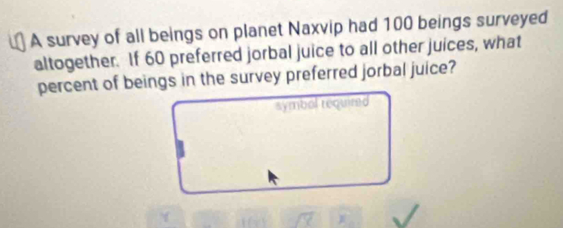 A survey of all beings on planet Naxvip had 100 beings surveyed 
altogether. If 60 preferred jorbal juice to all other juices, what 
percent of beings in the survey preferred jorbal juice? 
symbol tequired