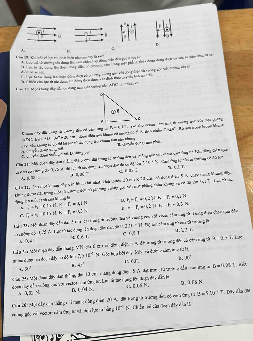 A.
C.
B.
Câu 19: Khi nói về lực từ, phát biểu nào sau đây là sai?
A. Lực mà từ trường tác dụng lên nam châm hay dòng điện đều gọi là lực từ
B. Lực từ tác dụng lên đoạn dòng điện có phương nằm trong mặt phẳng chứa đoạn dòng điện và véc tơ cảm ứng từ tại
điểm khảo sát.
C. Lực từ tác dụng lên đoạn dòng điện có phương vuông góc với dòng điện và vuông góc với đường sức từ
D. Chiều của lực từ tác dụng lên dòng điện được xác định theo quy tắc bàn tay trái.
Câu 20: Một khung dây dẫn có dạng tam giác vuông cân ADC như hình vẽ.
Khung dây đặt trong từ trường đều có cảm ứng từ B=0,1T , sao cho vector cảm ứng từ vuông góc với mặt phẳng
ADC. Biết AD=AC=20cm , dòng điện qua khung có cường độ 5 A theo chiều CADC. Bỏ qua trọng lượng khung
dây, nếu khung tự do thì hệ lực từ tác dụng lên khung làm cho khung
A. chuyển động sang trái. B. chuyển động sang phải.
C. chuyển động xuống dưới. D. đứng yên.
Câu 21: Một đoạn dây dẫn thẳng dài 5 cm đặt trong từ trường đều và vuông góc với véctơ cảm ứng từ. Khi dòng điện qua
dây có có cường độ 0, 75 A thì lực từ tác dụng lên đoạn dây đó có độ lớn 3.10^(-3)N.. Cảm ứng từ của từ trường có độ lớn
A. 0, 08 T. B. 0, 06 T. C. 0, 05 T. D. 0,1 T.
Câu 22: Cho một khung dây dẫn hình chữ nhật, kích thước 30cm* 20cm 1, có dòng điện 5 A chạy trong khung dây,
khung được đặt trong một từ trường đều có phương vuông góc với mặt phẳng chứa khung và có độ lớn 0,1 T. Lực từ tác
dụng lên mỗi cạnh của khung là
B.
A. F_1=F_3=0,15N,F_2=F_4=0,1N. F_1=F_3=0,2N,F_2=F_4=0,1N.
D. F_1=F_3=0,2N,F_2=F_4=0,3N.
C. F_1=F_3=0,15N,F_2=F_4=0,3N.
Câu 23: Một đoạn dây dẫn dài 5 cm đặt trong từ trường đều và vuông góc với véctơ cảm ứng từ. Dòng điện chạy qua dây
có cường độ 0,75 A. Lực từ tác dụng lên đoạn dây dẫn đó là 3.10^(-2)N. Độ lớn cảm ứng từ của từ trường là
C. 0,8T. D. l, 2 T.
A. 0, 4 T. B. 0, 6 T.
Câu 24: Một đoạn dây dẫn thẳng MN dài 6 cm có dòng điện 5 A đặt trong từ trường đều có cảm ứng từ B=0,5T. Lực
từ tác dụng lên đoạn dây có độ lớn 7,5.10^(-2)N. Góc hợp bởi dây MN và đường cảm ứng từ là
D. 90°.
B. 45°. C. 60°.
A. 30°.
Câu 25: Một đoạn dây dẫn thẳng, dài 10 cm mang dòng điện 5 A đặt trong từ trường đều cảm ứng từ B=0,08T Biết
đoạn dây dẫn vuông góc với vector cảm ứng từ. Lực từ tác dụng lên đoạn dây dẫn là
A. 0,02 N. B. 0, 04 N. C. 0,06 N. D. 0,08 N.
Câu 26: Một dây dẫn thẳng dài mang dòng điện 20 A, đặt trong từ trường đều có cảm ứng từ B=5.10^(-3)T Dây dẫn đặt
vuông góc với vectorr cảm ứng từ và chịu lực từ bằng 10^(-3)N. Chiều dài của đoạn dây dẫn là