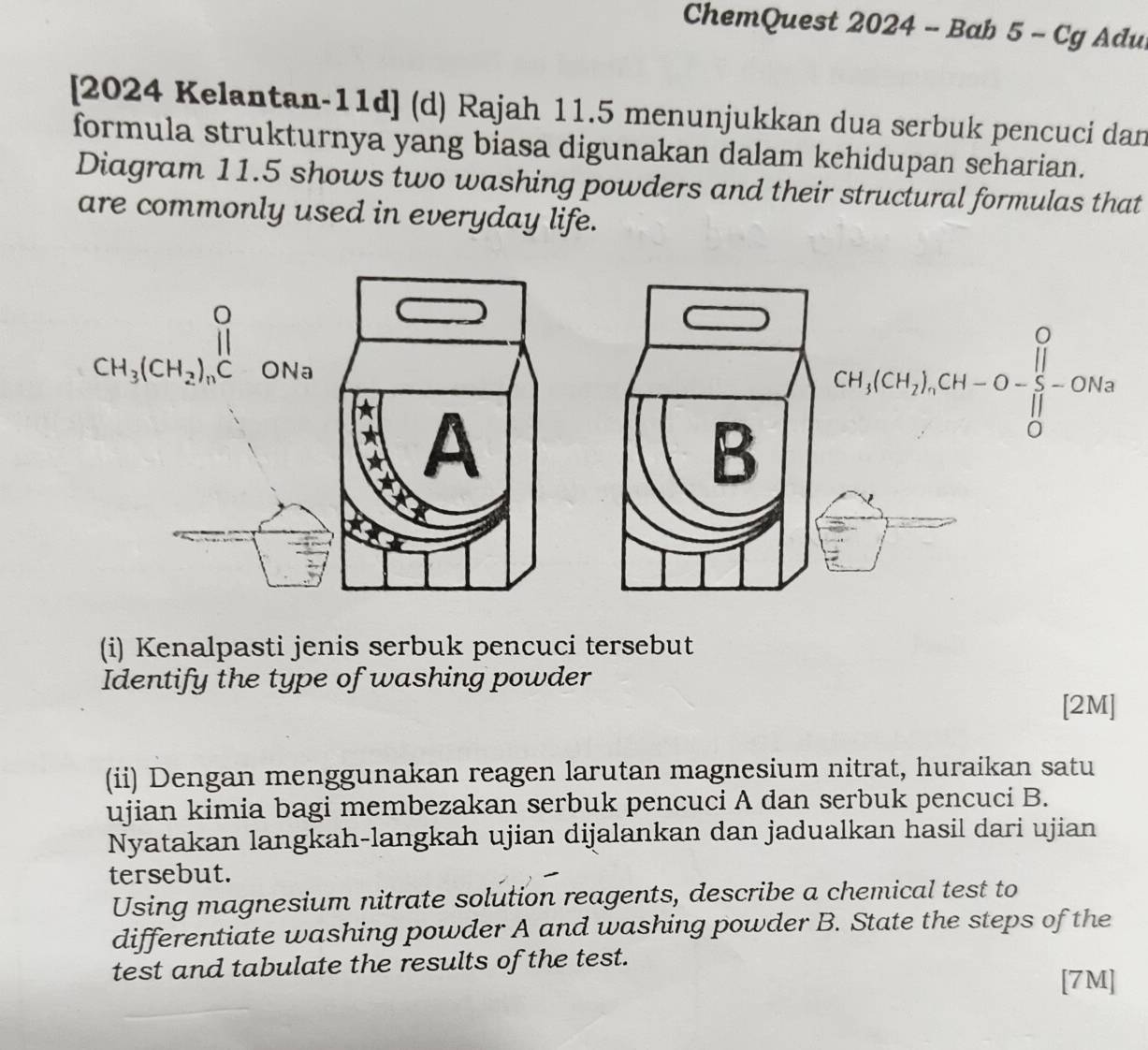 ChemQuest 2024 - Bab 5 - Cg Adu
[2024 Kelantan-11d] (d) Rajah 11.5 menunjukkan dua serbuk pencuci dan
formula strukturnya yang biasa digunakan dalam kehidupan scharian.
Diagram 11.5 shows two washing powders and their structural formulas that
are commonly used in everyday life.
(i) Kenalpasti jenis serbuk pencuci tersebut
Identify the type of washing powder
[2M]
(ii) Dengan menggunakan reagen larutan magnesium nitrat, huraikan satu
ujian kimia bagi membezakan serbuk pencuci A dan serbuk pencuci B.
Nyatakan langkah-langkah ujian dijalankan dan jadualkan hasil dari ujian
tersebut.
Using magnesium nitrate solution reagents, describe a chemical test to
differentiate washing powder A and washing powder B. State the steps of the
test and tabulate the results of the test. [7M]