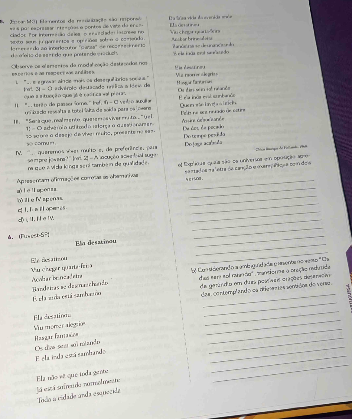(Epcar-MG) Elementos de modalização são responsá- Da falsa vida da avenida onde
veis por expressar intenções e pontos de vista do enun- Ela desatinou
ciador. Por intermédio deles, o enunciador inscreve no Viu chegar quarta-feira
texto seus julgamentos e opiniões sobre o conteúdo, Acabar brincadeira
fornecendo ao interlocutor “pistas” de reconhecimento Bandeiras se desmanchando
do efeito de sentido que pretende produzir. E ela inda está sambando
Observe os elementos de modalização destacados nos
excertos e as respectivas análises. Ela desatinou
I. “... e agravar ainda mais os desequilíbrios sociais.” Viu morrer alegrias
(ref. 3) - O advérbio destacado ratifica a ideia de Rasgar fantasias
que a situação que já é caótica vai piorar. Os dias sem sol raiando
II. “... terão de passar fome.” (ref. 4) - O verbo auxiliar E ela inda está sambando
utilizado ressalta a total falta de saída para os jovens. Quem não inveja a infeliz
III. “Será que, realmente, queremos viver muito...” (ref. Feliz no seu mundo de cetím
1) - O advérbio utilizado reforça o questionamen- Assim debochando
to sobre o desejo de viver muito, presente no sen- Da dor, do pecado
Do tempo perdido
so comum.
IV. “... queremos viver muito e, de preferência, para Do jogo acabado
Chico Buarque de Hollanda, 1968.
sempre jovens?” (ref. 2) — A locução adverbial suge-
re que a vida longa será também de qualidade. a) Explique quais são os universos em oposição apre-
Apresentam afirmações corretas as alternativas sentados na letra da canção e exemplifique com dois
versos.
a)I e Ⅱ apenas.
b)Ie IV apenas.
_
_
c) I, Ⅱ e Ⅲ apenas.
_
d) I, II, Ie IV.
_
_
6.(Fuvest-SP)
_
Ela desatinou
_
_
Ela desatinou
_
b) Considerando a ambiguidade presente no verso “Os
Viu chegar quarta-feira
Acabar brincadeira
dias sem sol raiando", transforme a oração reduzida
Bandeiras se desmanchando
de gerúndio em duas possíveis orações desenvolvi-
E ela inda está sambando
_
das, contemplando os diferentes sentidos do verso.
Ela desatinou
_
Viu morrer alegrias
_
Rasgar fantasias
_
Os dias sem sol raiando
_
E ela inda está sambando
_
_
Ela não vê que toda gente
_
_
Já está sofrendo normalmente
Toda a cidade anda esquecida