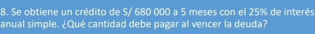 Se obtiene un crédito de S/ 680 000 a 5 meses con el 25% de interés 
anual simple. ¿Qué cantidad debe pagar al vencer la deuda?